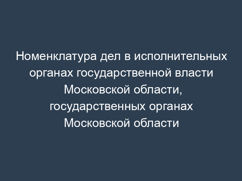 Номенклатура дел в исполнительных органах государственной власти Московской области, государственных органах Московской области