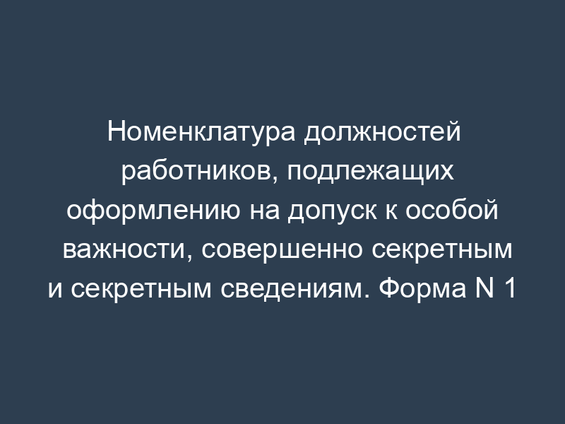 Номенклатура должностей работников, подлежащих оформлению на допуск к особой важности, совершенно секретным и секретным сведениям. Форма N 1