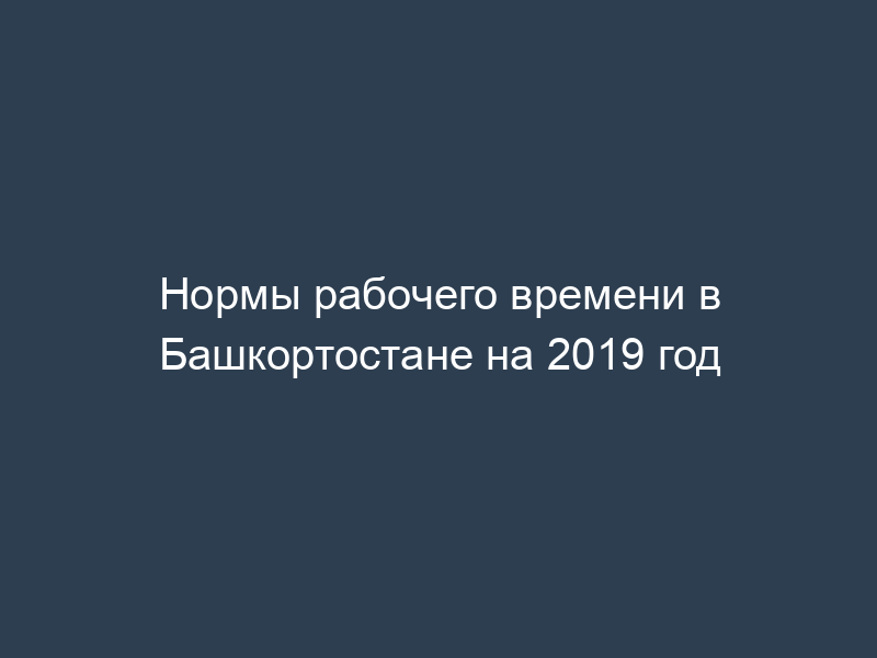 Нормы рабочего времени в Башкортостане на 2019 год