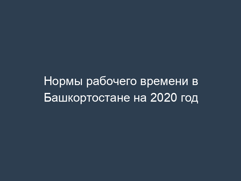 Нормы рабочего времени в Башкортостане на 2020 год