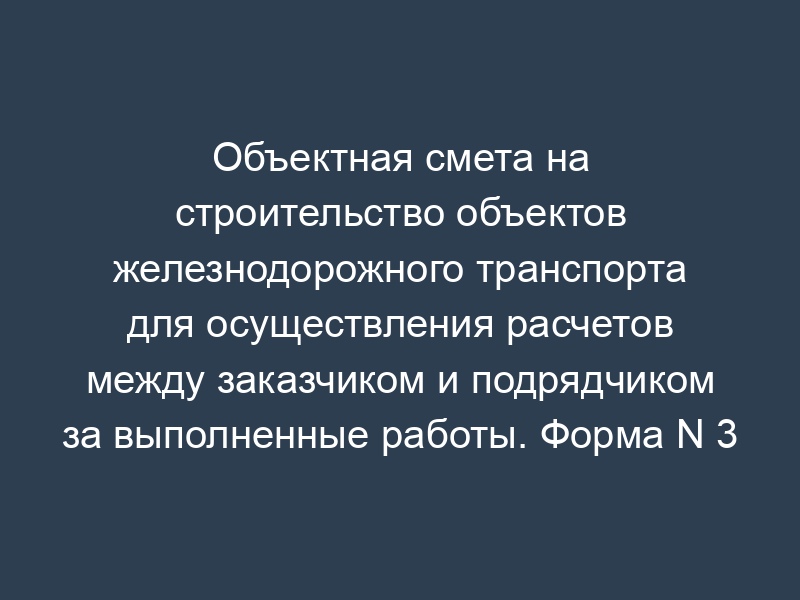 Объектная смета на строительство объектов железнодорожного транспорта для осуществления расчетов между заказчиком и подрядчиком за выполненные работы. Форма N 3
