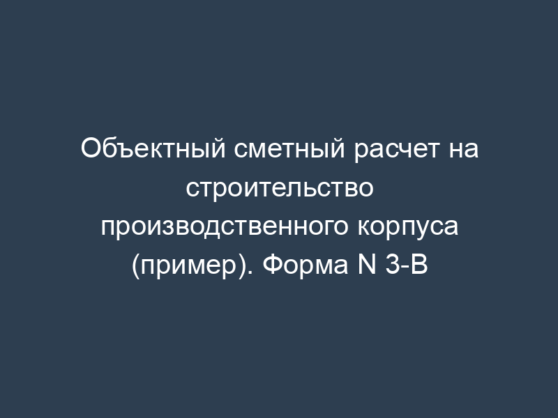 Объектный сметный расчет на строительство производственного корпуса (пример). Форма N 3-В
