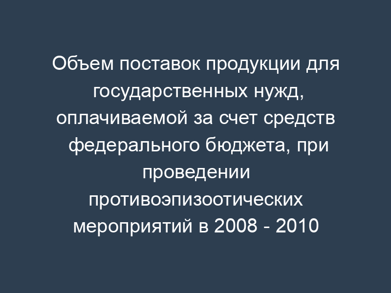 Объем поставок продукции для государственных нужд, оплачиваемой за счет средств федерального бюджета, при проведении противоэпизоотических мероприятий в 2008 - 2010 годах
