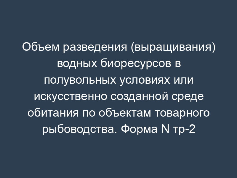 Объем разведения (выращивания) водных биоресурсов в полувольных условиях или искусственно созданной среде обитания по объектам товарного рыбоводства. Форма N тр-2