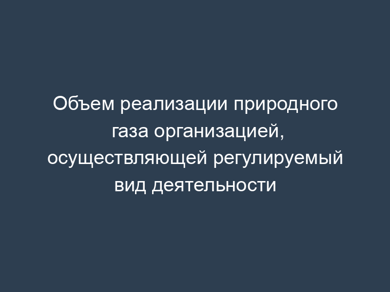 Объем реализации природного газа организацией, осуществляющей регулируемый вид деятельности