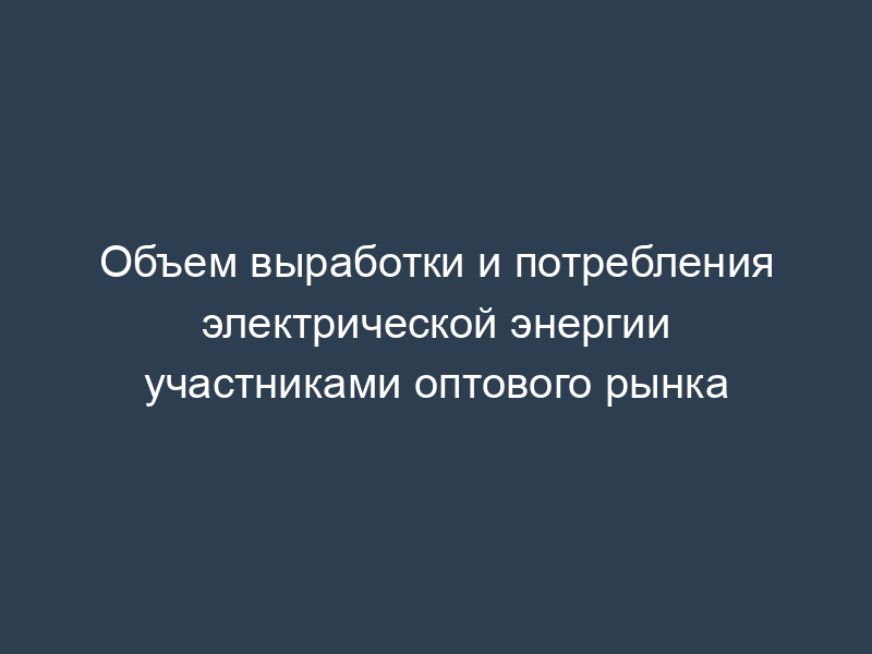 Объем выработки и потребления электрической энергии участниками оптового рынка