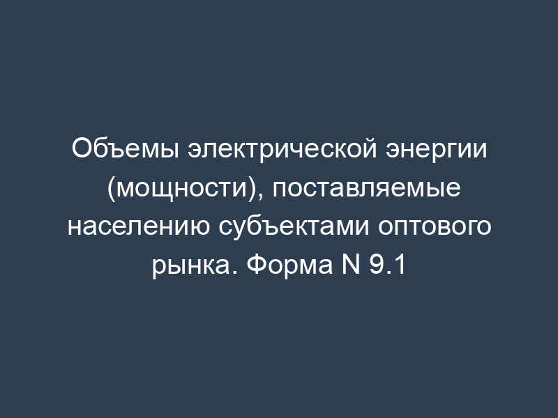 Объемы электрической энергии (мощности), поставляемые населению субъектами оптового рынка. Форма N 9.1