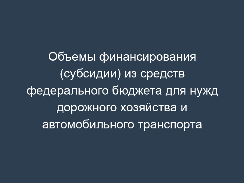 Объемы финансирования (субсидии) из средств федерального бюджета для нужд дорожного хозяйства и автомобильного транспорта
