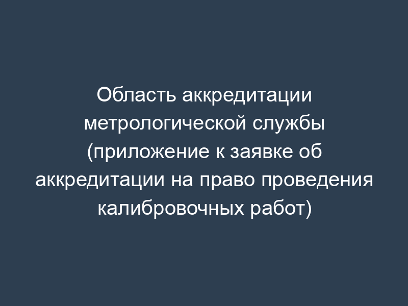 Область аккредитации метрологической службы (приложение к заявке об аккредитации на право проведения калибровочных работ)