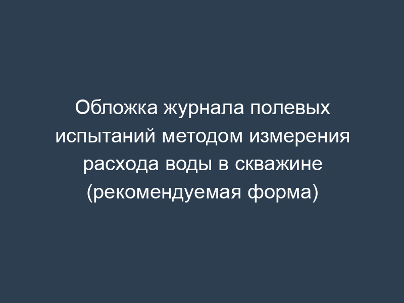 Обложка журнала полевых испытаний методом измерения расхода воды в скважине (рекомендуемая форма)