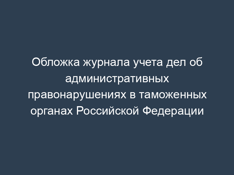 Обложка журнала учета дел об административных правонарушениях в таможенных органах Российской Федерации