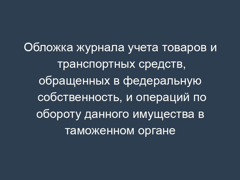 Обложка журнала учета товаров и транспортных средств, обращенных в федеральную собственность, и операций по обороту данного имущества в таможенном органе