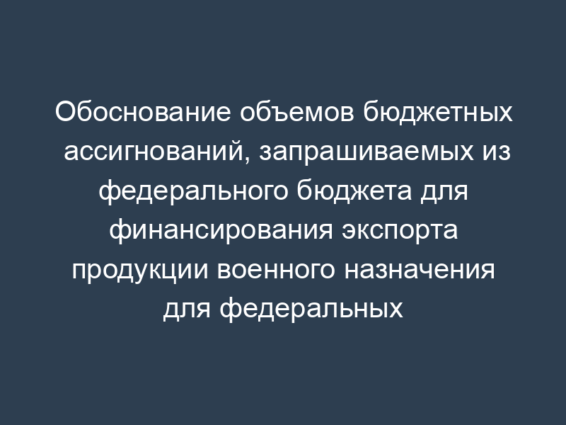 Обоснование объемов бюджетных ассигнований, запрашиваемых из федерального бюджета для финансирования экспорта продукции военного назначения для федеральных государственных нужд. Форма N Г-2