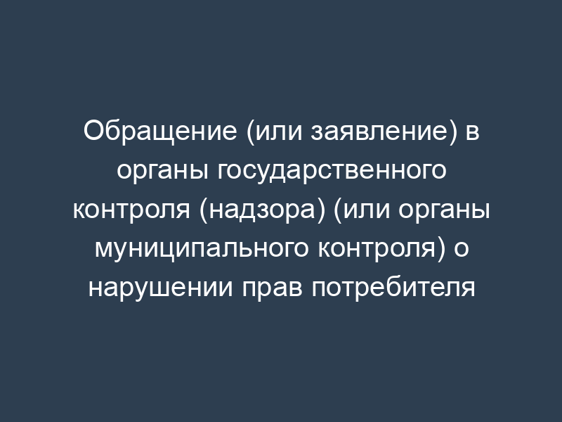 Обращение (или заявление) в органы государственного контроля (надзора) (или органы муниципального контроля) о нарушении прав потребителя