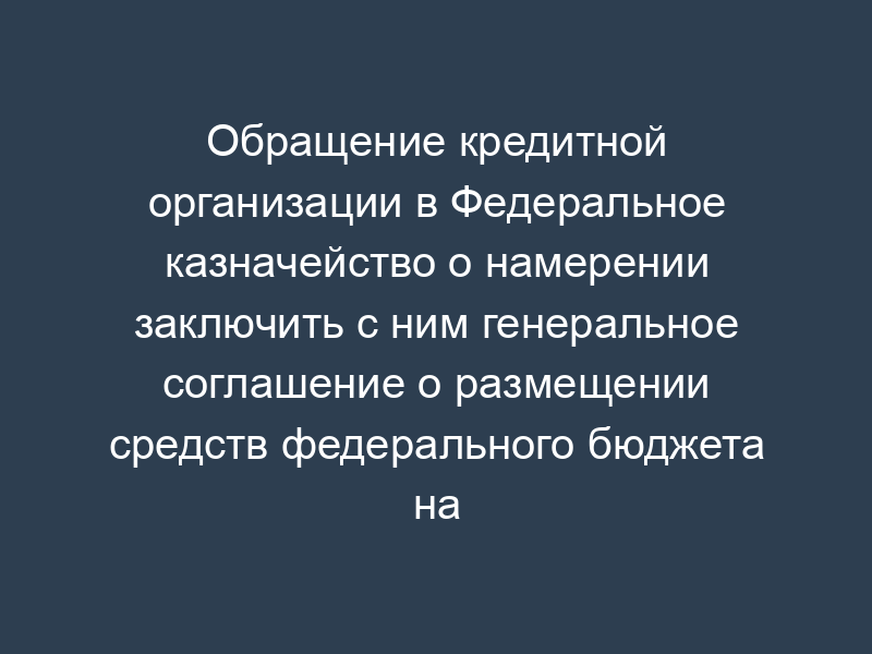 Обращение кредитной организации в Федеральное казначейство о намерении заключить с ним генеральное соглашение о размещении средств федерального бюджета на банковские депозиты