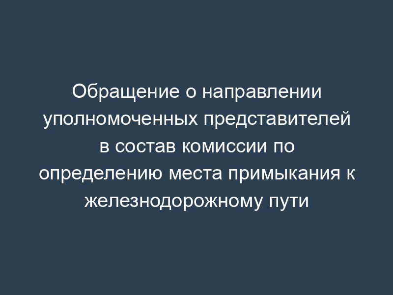 Обращение о направлении уполномоченных представителей в состав комиссии по определению места примыкания к железнодорожному пути