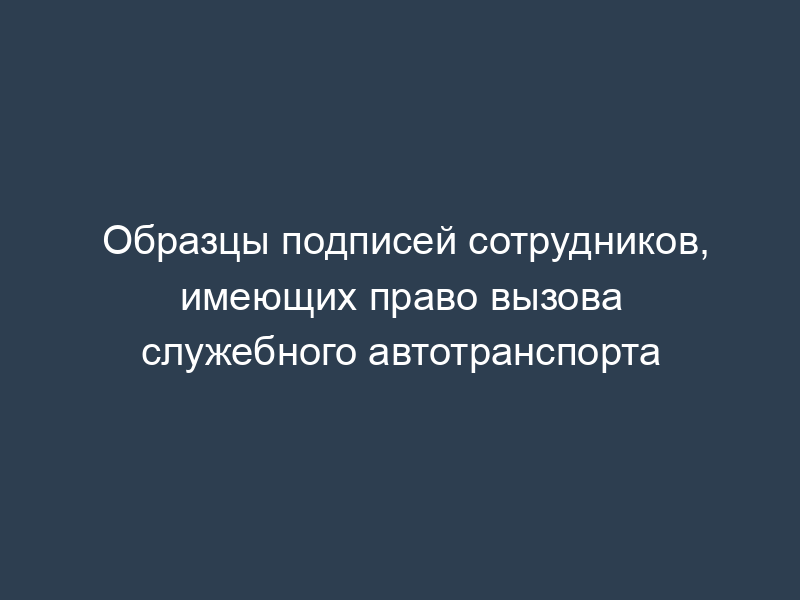 Образцы подписей сотрудников, имеющих право вызова служебного автотранспорта