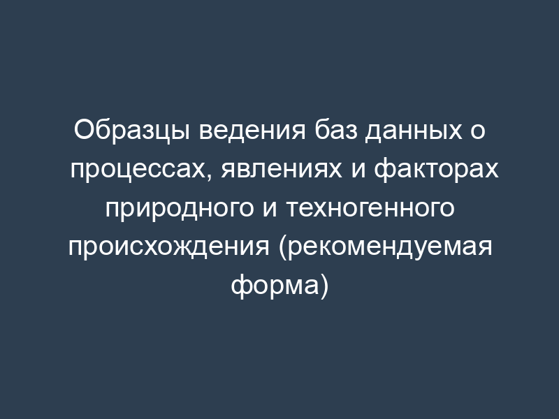 Образцы ведения баз данных о процессах, явлениях и факторах природного и техногенного происхождения (рекомендуемая форма)