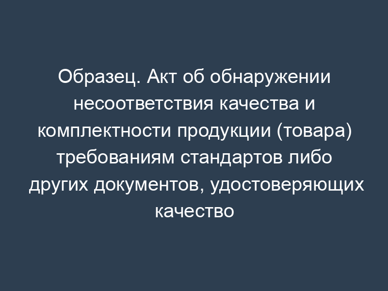 Образец. Акт об обнаружении несоответствия качества и комплектности продукции (товара) требованиям стандартов либо других документов, удостоверяющих качество при вскрытии вагона (контейнера, автофургона)