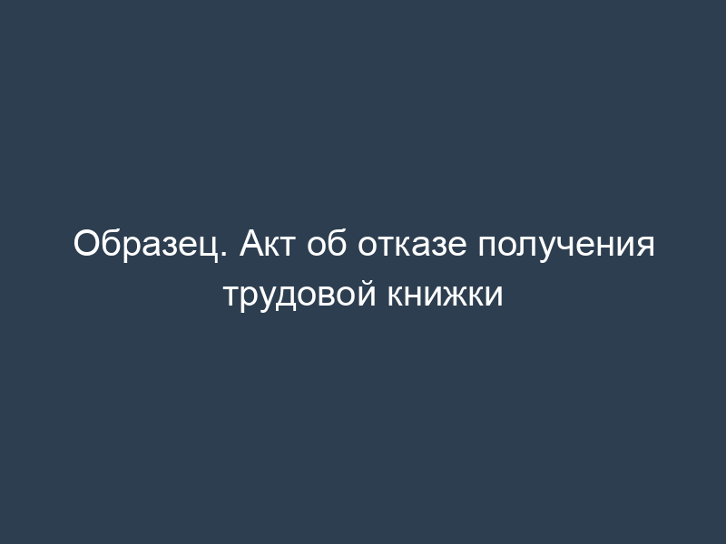 Образец. Акт об отказе получения трудовой книжки