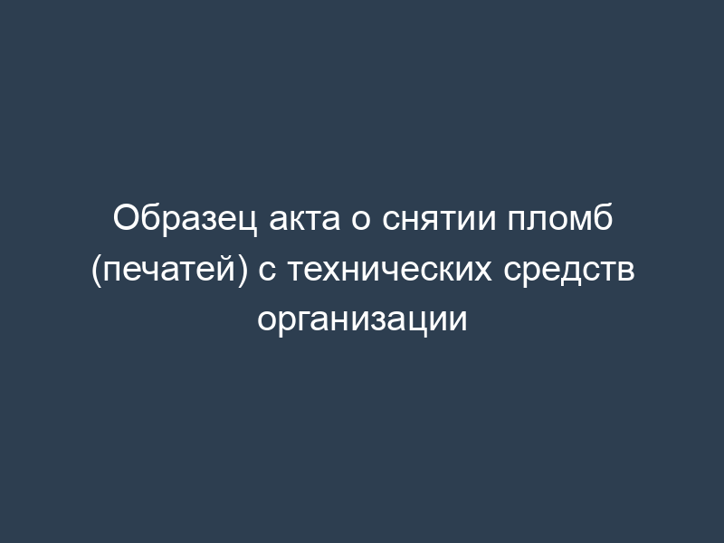 Образец акта о снятии пломб (печатей) с технических средств организации