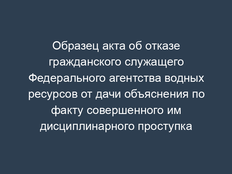 Образец акта об отказе гражданского служащего Федерального агентства водных ресурсов от дачи объяснения по факту совершенного им дисциплинарного проступка