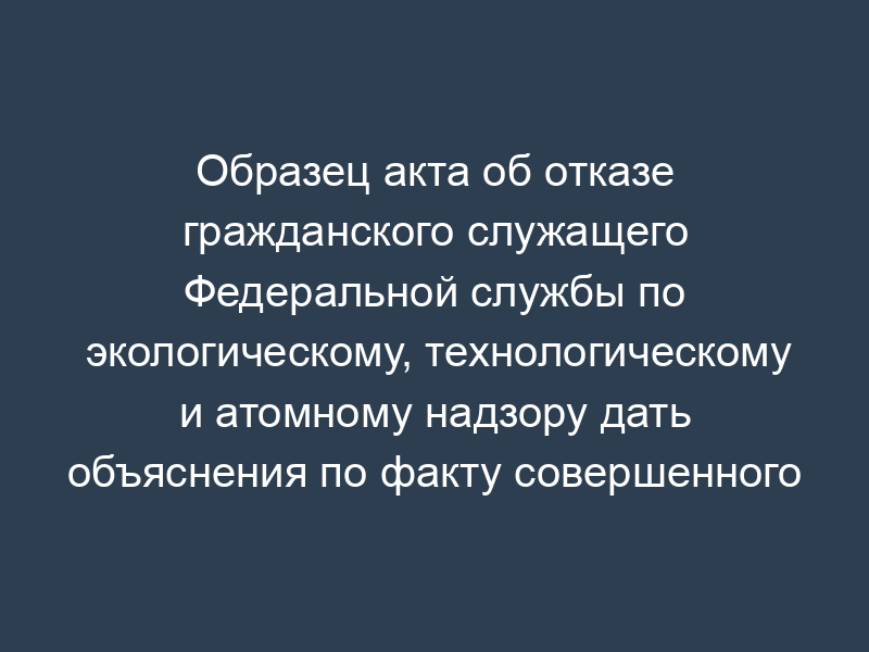 Образец акта об отказе гражданского служащего Федеральной службы по экологическому, технологическому и атомному надзору дать объяснения по факту совершенного им дисциплинарного проступка