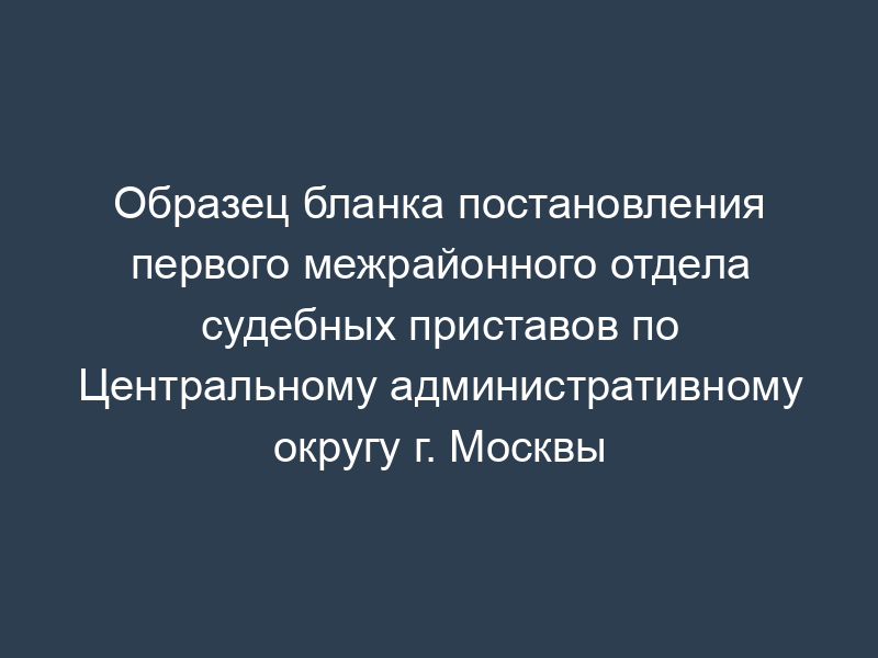 Образец бланка постановления первого межрайонного отдела судебных приставов по Центральному административному округу г. Москвы