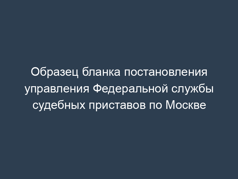 Образец бланка постановления управления Федеральной службы судебных приставов по Москве