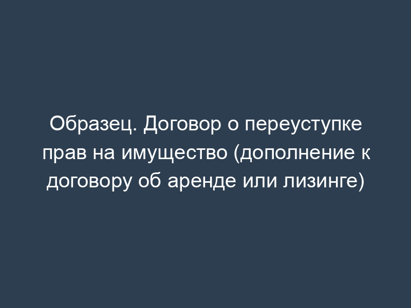 Образец. Договор о переуступке прав на имущество (дополнение к договору об аренде или лизинге)