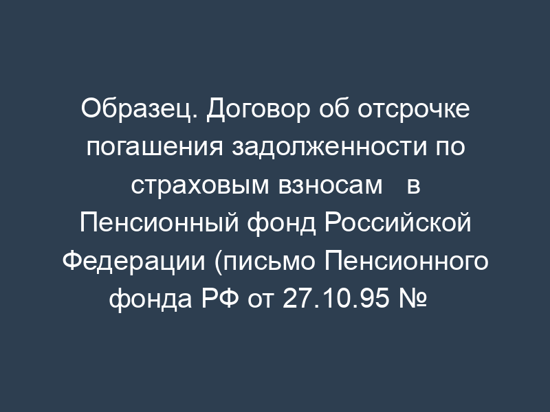 Образец. Договор об отсрочке погашения задолженности по страховым взносам   в Пенсионный фонд Российской Федерации (письмо Пенсионного фонда РФ от 27.10.95 №   юл-03-11-6374-ин)