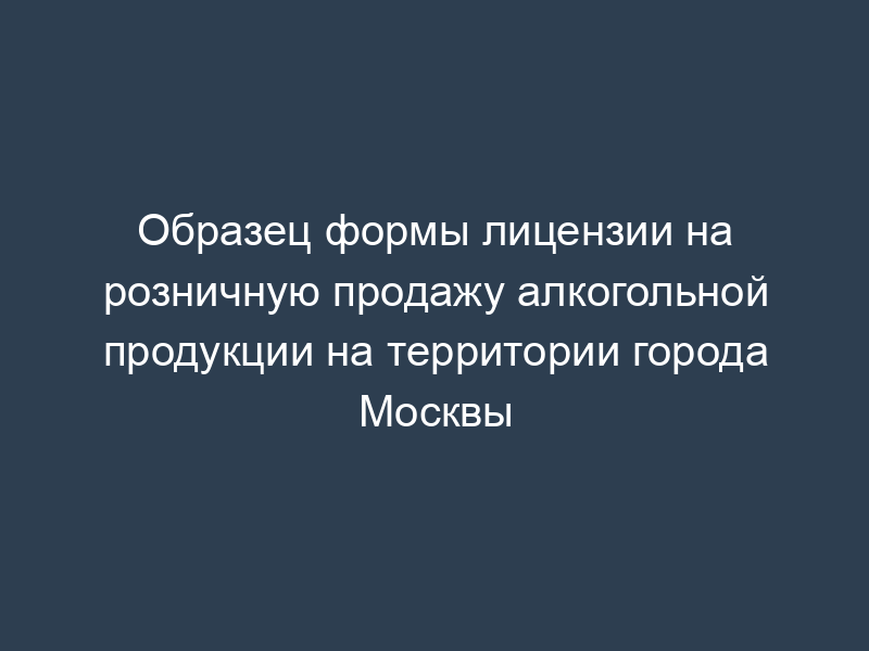 Образец формы лицензии на розничную продажу алкогольной продукции на территории города Москвы