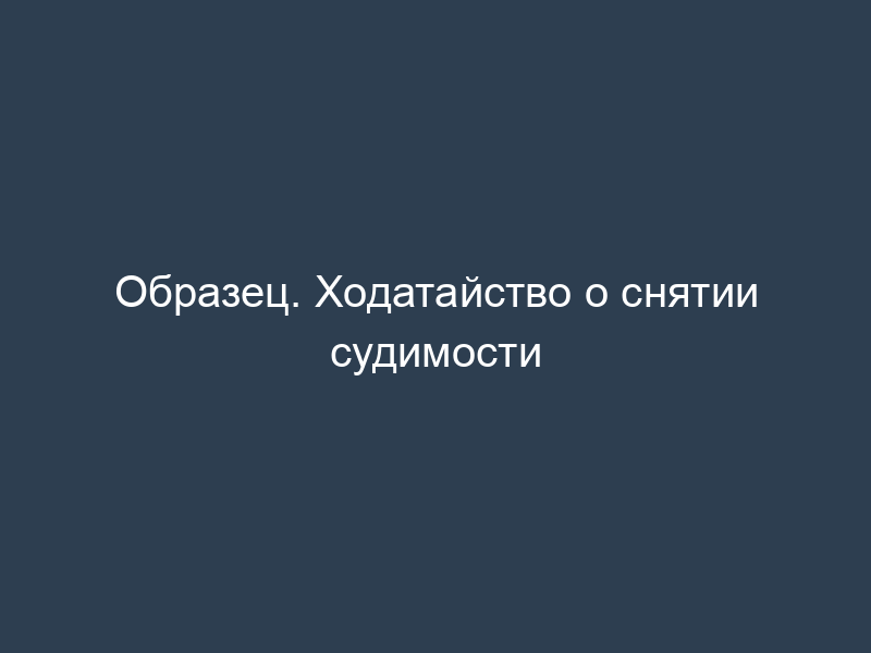 Образец. Ходатайство о снятии судимости