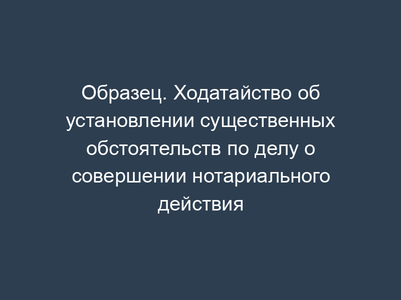 Образец. Ходатайство об установлении существенных обстоятельств по делу о совершении нотариального действия