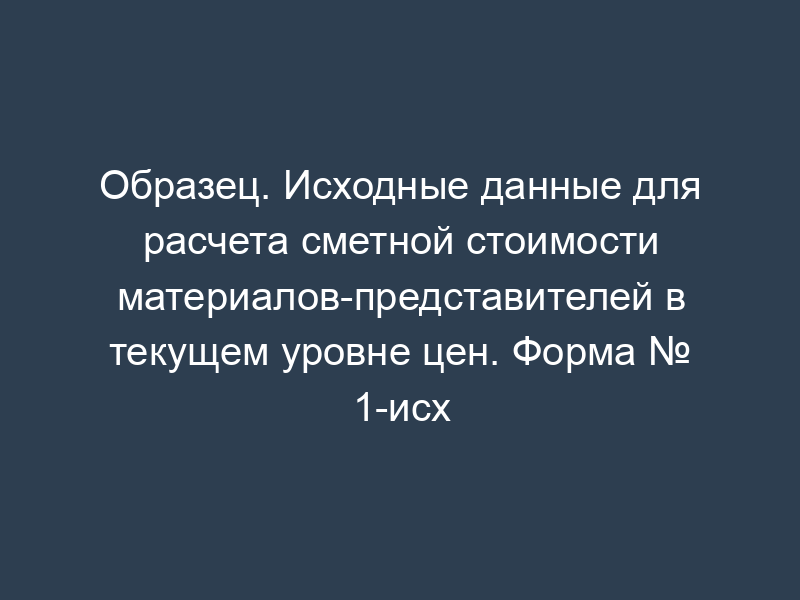 Образец. Исходные данные для расчета сметной стоимости материалов-представителей в текущем уровне цен. Форма № 1-исх