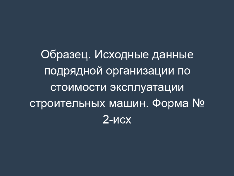 Образец. Исходные данные подрядной организации по стоимости эксплуатации строительных машин. Форма № 2-исх