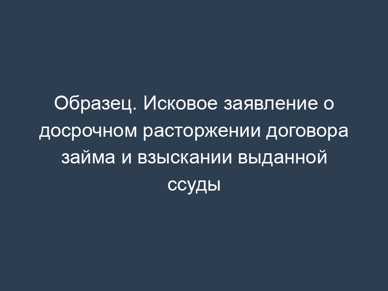 Образец. Исковое заявление о досрочном расторжении договора займа и взыскании выданной ссуды