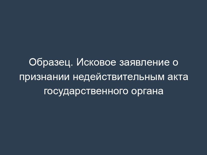 Образец. Исковое заявление о признании недействительным акта государственного органа
