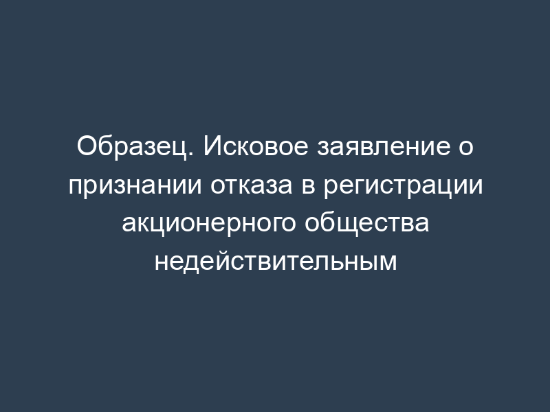 Образец. Исковое заявление о признании отказа в регистрации акционерного общества недействительным