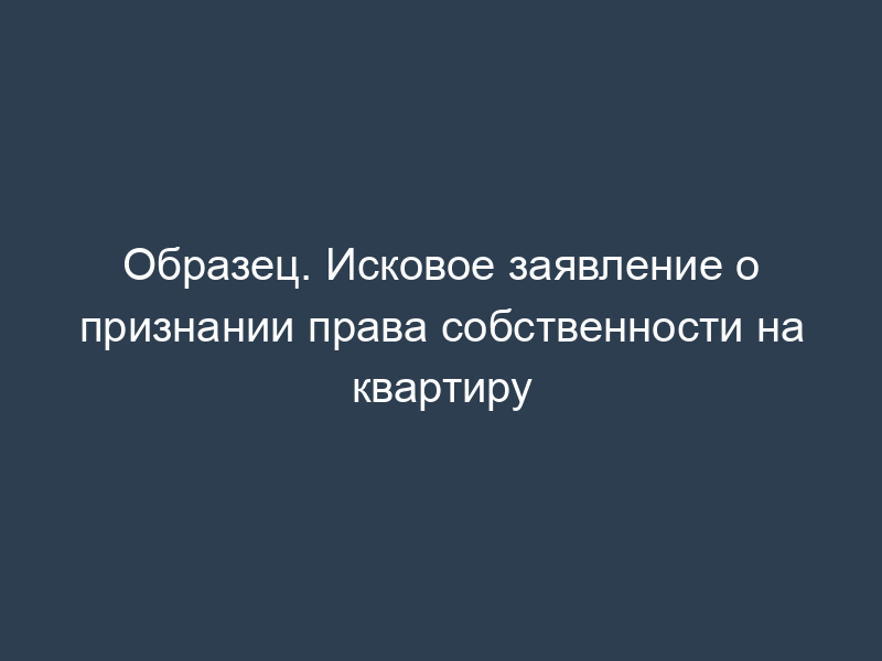 Образец. Исковое заявление о признании права собственности на квартиру