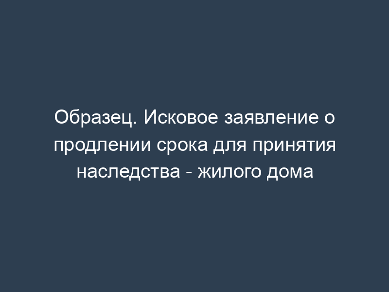 Образец. Исковое заявление о продлении срока для принятия наследства - жилого дома