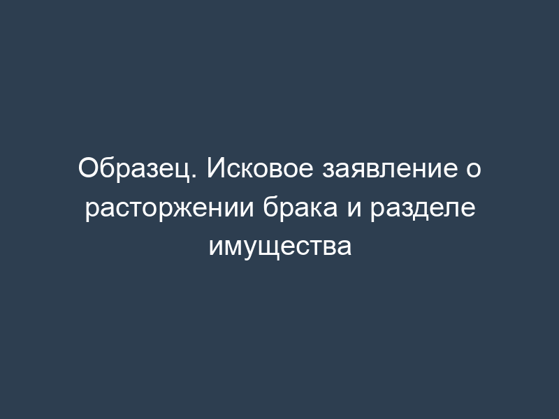Образец. Исковое заявление о расторжении брака и разделе имущества