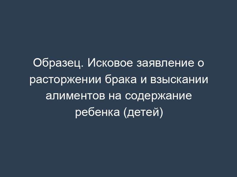 Образец. Исковое заявление о расторжении брака и взыскании алиментов на содержание ребенка (детей)