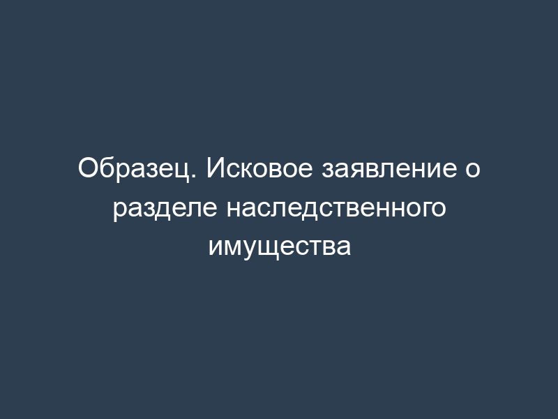 Образец. Исковое заявление о разделе наследственного имущества