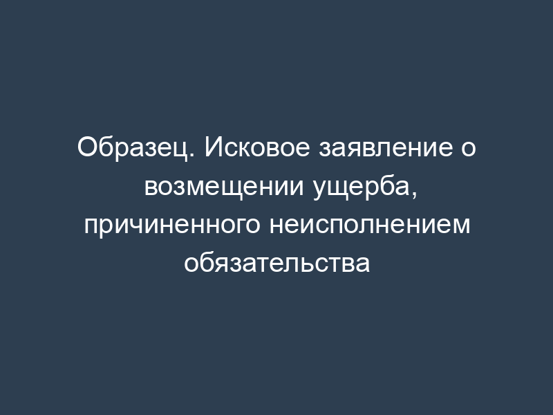 Образец. Исковое заявление о возмещении ущерба, причиненного неисполнением обязательства