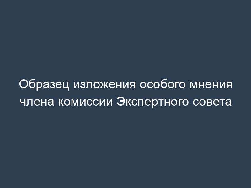 Образец изложения особого мнения члена комиссии Экспертного совета