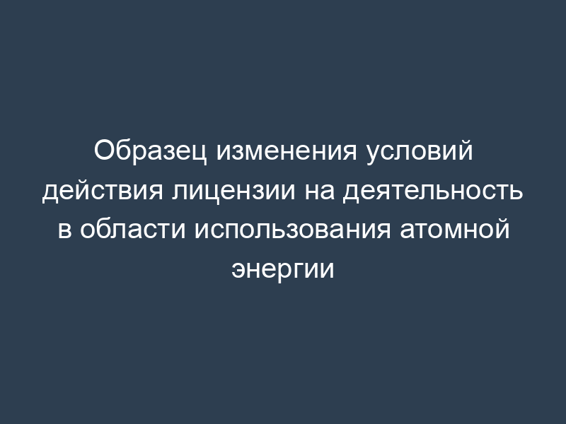Образец изменения условий действия лицензии на деятельность в области использования атомной энергии