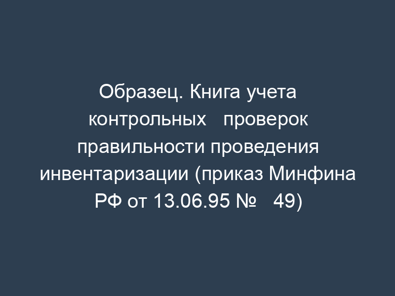 Образец. Книга учета контрольных   проверок правильности проведения инвентаризации (приказ Минфина РФ от 13.06.95 №   49)