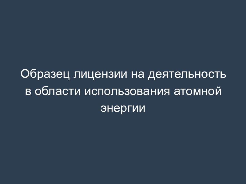 Образец лицензии на деятельность в области использования атомной энергии