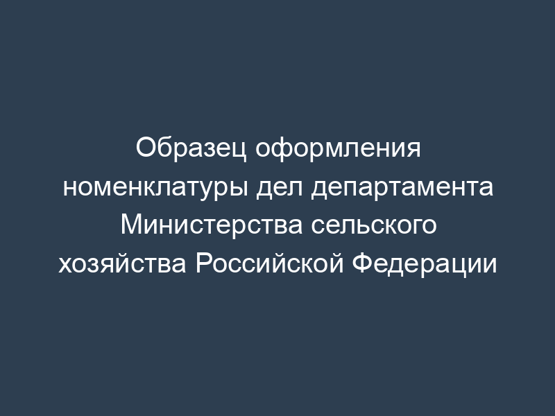 Образец оформления номенклатуры дел департамента Министерства сельского хозяйства Российской Федерации